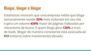 Blogar, blogar e blogar
Estatísticas mostram que uma empresa média que bloga
semanalmente recebe 55% mais visitantes em seu site
e gera um volume 434% maior de páginas indexadas por
mecanismo de busca. E quem bloga gera 126% a mais
de leads. Blogar de maneira consistente está associada ao
ROI (retorno sobre investimento) elevado.
 