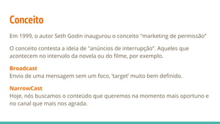 Conceito
Em 1999, o autor Seth Godin inaugurou o conceito "marketing de permissão”
O conceito contesta a ideia de "anúncios de interrupção”. Aqueles que
acontecem no intervalo da novela ou do filme, por exemplo.
Broadcast
Envio de uma mensagem sem um foco, ‘target’ muito bem definido.
NarrowCast
Hoje, nós buscamos o conteúdo que queremos na momento mais oportuno e
no canal que mais nos agrada.
 