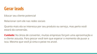 Gerar leads
Educar seu cliente potencial
Relacionar com ele nas redes sociais
Quanto mais ela se interessa por seu produto ou serviço, mas perto você
estará da conversão.
Cuidado: Na ânsia de converter, muitas empresas forçam uma aproximação e
o cliente assusta. Para pescar você tem que esperar o momento de puxar a
isca. Mesmo que você já sinta o peixe no anzol.
 