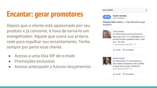 Encantar: gerar promotores
Depois que o cliente está apaixonado por seu
produto e já consome, é hora de torná-lo um
evangelizador. Aquele que usará sua própria
rede para espalhar seu encantamento. Tenha
sempre por perto esse cliente.
● Acesso a uma lista VIP de e-mails
● Promoções exclusivas
● Acesso antecipado a futuros lançamentos
 