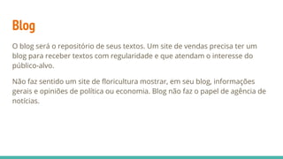 Blog
O blog será o repositório de seus textos. Um site de vendas precisa ter um
blog para receber textos com regularidade e que atendam o interesse do
público-alvo.
Não faz sentido um site de floricultura mostrar, em seu blog, informações
gerais e opiniões de política ou economia. Blog não faz o papel de agência de
notícias.
 