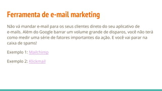 Ferramenta de e-mail marketing
Não vá mandar e-mail para os seus clientes direto do seu aplicativo de
e-mails. Além do Google barrar um volume grande de disparos, você não terá
como medir uma série de fatores importantes da ação. E você vai parar na
caixa de spams!
Exemplo 1: Mailchimp
Exemplo 2: Klickmail
 