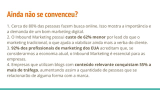 Ainda não se convenceu?
1. Cerca de 80% das pessoas fazem busca online. Isso mostra a importância e
a demanda de um bom marketing digital.
2. O Inbound Marketing possui custo de 62% menor por lead do que o
marketing tradicional, o que ajuda a viabilizar ainda mais a verba do cliente.
3. 92% dos profissionais de marketing dos EUA acreditam que, se
considerarmos a economia atual, o Inbound Marketing é essencial para as
empresas.
4. Empresas que utilizam blogs com conteúdo relevante conquistam 55% a
mais de tráfego, aumentando assim a quantidade de pessoas que se
relacionarão de alguma forma com a marca.
 