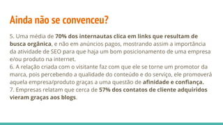 Ainda não se convenceu?
5. Uma média de 70% dos internautas clica em links que resultam de
busca orgânica, e não em anúncios pagos, mostrando assim a importância
da atividade de SEO para que haja um bom posicionamento de uma empresa
e/ou produto na internet.
6. A relação criada com o visitante faz com que ele se torne um promotor da
marca, pois percebendo a qualidade do conteúdo e do serviço, ele promoverá
aquela empresa/produto graças a uma questão de afinidade e confiança.
7. Empresas relatam que cerca de 57% dos contatos de cliente adquiridos
vieram graças aos blogs.
 