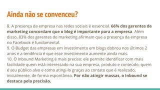 Ainda não se convenceu?
8. A presença da empresa nas redes sociais é essencial. 66% dos gerentes de
marketing concordam que o blog é importante para a empresa. Além
disso, 83% dos gerentes de marketing afirmam que a presença da empresa
no Facebook é fundamental.
9. O Budget das empresas em investimento em blogs dobrou nos últimos 2
anos e a tendência é que esse investimento aumente ainda mais.
10. O Inbound Marketing é mais preciso: ele permite identificar com mais
facilidade quem está interessado na sua empresa, produto e conteúdo, quem
é seu público alvo e como atingi-lo graças ao contato que é realizado,
inicialmente, de forma espontânea. Por não atingir massas, o Inbound se
destaca pela precisão.
 