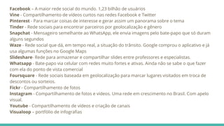 Facebook – A maior rede social do mundo. 1,23 bilhão de usuários
Vine - Compartilhamento de vídeos curtos nas redes Facebook e Twitter
Pinterest - Para marcar coisas de interesse e gerar assim um panorama sobre o tema
Tinder - Rede sociais para encontrar parceiros por geolocalização e gênero
Snapchat - Mensageiro semelhante ao WhatsApp, ele envia imagens pelo bate-papo que só duram
alguns segundos
Waze - Rede social que dá, em tempo real, a situação do trânsito. Google comprou o aplicativo e já
usa algumas funções no Google Maps
Slideshare- Rede para armazenar e compartilhar slides entre professores e especialistas.
Whatsapp - Bate-papo via celular com redes muito fortes e ativas. Ainda não se sabe o que fazer
com ela do ponto de vista comercial
Foursquare - Rede sociais baseada em geolocalização para marcar lugares visitados em troca de
descontos ou sorteios.
Fickr - Compartilhamento de fotos
Instagram - Compartilhamento de fotos e vídeos. Uma rede em crescimento no Brasil. Com apelo
visual.
Youtube - Compartilhamento de vídeos e criação de canais
Visualoop – portfólio de infografias
 