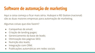Software de automação de marketing
Aqui a coisa começa a ficar mais séria. Hubspot e RD Station (nacional)
são as duas maiores empresas para automação de marketing.
Algumas coisas que elas fazem?
● Campanhas de email;
● Criação de landing pages;
● Gerenciamento da base de leads;
● Otimização das páginas SEO;
● Nutrição dos leads;
● Integração com CRM;
● Publicações automáticas em redes sociais
 