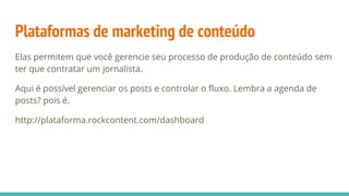 Plataformas de marketing de conteúdo
Elas permitem que você gerencie seu processo de produção de conteúdo sem
ter que contratar um jornalista.
Aqui é possível gerenciar os posts e controlar o fluxo. Lembra a agenda de
posts? pois é.
http://plataforma.rockcontent.com/dashboard
 