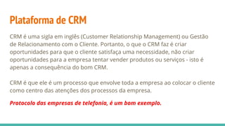 Plataforma de CRM
CRM é uma sigla em inglês (Customer Relationship Management) ou Gestão
de Relacionamento com o Cliente. Portanto, o que o CRM faz é criar
oportunidades para que o cliente satisfaça uma necessidade, não criar
oportunidades para a empresa tentar vender produtos ou serviços - isto é
apenas a consequência do bom CRM.
CRM é que ele é um processo que envolve toda a empresa ao colocar o cliente
como centro das atenções dos processos da empresa.
Protocolo das empresas de telefonia, é um bom exemplo.
 