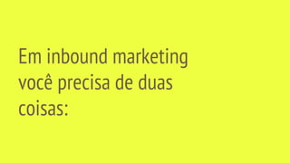 Em inbound marketing
você precisa de duas
coisas:
 