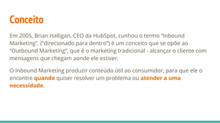 Conceito
Em 2005, Brian Halligan, CEO da HubSpot, cunhou o termo “Inbound
Marketing”. (“direcionado para dentro”) é um conceito que se opõe ao
“Outbound Marketing”, que é o marketing tradicional - alcançar o cliente com
mensagens que chegam aonde ele estiver.
O Inbound Marketing produzir conteúdo útil ao consumidor, para que ele o
encontre quando quiser resolver um problema ou atender a uma
necessidade.
 