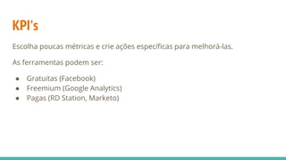 KPI's
Escolha poucas métricas e crie ações específicas para melhorá-las.
As ferramentas podem ser:
● Gratuitas (Facebook)
● Freemium (Google Analytics)
● Pagas (RD Station, Marketo)
 
