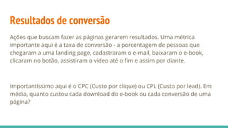 Resultados de conversão
Ações que buscam fazer as páginas gerarem resultados. Uma métrica
importante aqui é a taxa de conversão - a porcentagem de pessoas que
chegaram a uma landing page, cadastraram o e-mail, baixaram o e-book,
clicaram no botão, assistiram o vídeo até o fim e assim por diante.
Importantíssimo aqui é o CPC (Custo por clique) ou CPL (Custo por lead). Em
média, quanto custou cada download do e-book ou cada conversão de uma
página?
 