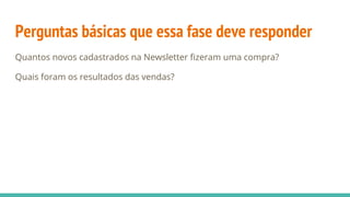 Perguntas básicas que essa fase deve responder
Quantos novos cadastrados na Newsletter fizeram uma compra?
Quais foram os resultados das vendas?
 