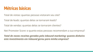 Métricas básicas
Total de visitas: quantas pessoas visitaram seu site?
Total de leads: quantas delas se tornaram leads?
Total de vendas: quantas delas se tornaram clientes?
Net Promoter Score: o quanto estas pessoas recomendam a sua empresa?
Total de novas receitas geradas pelo inbound marketing: quanto dinheiro
este investimento em Inbound gerou para minha empresa?
 