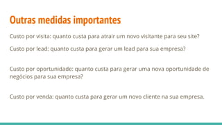 Outras medidas importantes
Custo por visita: quanto custa para atrair um novo visitante para seu site?
Custo por lead: quanto custa para gerar um lead para sua empresa?
Custo por oportunidade: quanto custa para gerar uma nova oportunidade de
negócios para sua empresa?
Custo por venda: quanto custa para gerar um novo cliente na sua empresa.
 