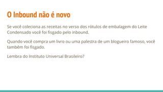 O Inbound não é novo
Se você coleciona as receitas no verso dos rótulos de embalagem do Leite
Condensado você foi fisgado pelo inbound.
Quando você compra um livro ou uma palestra de um blogueiro famoso, você
também foi fisgado.
Lembra do Instituto Universal Brasileiro?
 
