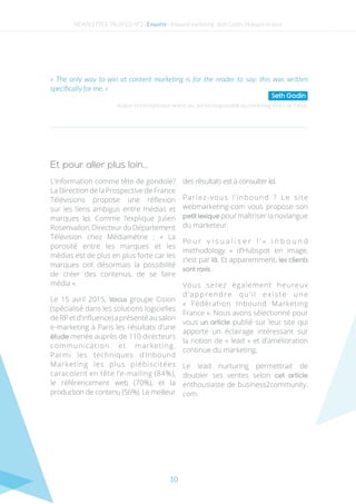 10
L’information comme tête de gondole?
La Direction de la Prospective de France
Télévisions propose une réflexion
sur les liens ambigus entre médias et
marques ici. Comme l’explique Julien
Rosenvallon,DirecteurduDépartement
Télévision chez Médiamétrie : « La
porosité entre les marques et les
médias est de plus en plus forte car les
marques ont désormais la possibilité
de créer des contenus, de se faire
média ».
Le 15 avril 2015, Vocus groupe Cision
(spécialisé dans les solutions logicielles
de RP et d’influence) a présenté au salon
e-marketing à Paris les résultats d’une
étude menée auprès de 110 directeurs
communication et marketing.
Parmi les techniques d’Inbound
Marketing les plus plébiscitées
caracolent en tête l’e-mailing (84%),
le référencement web (70%), et la
production de contenu (56%). Le meilleur
des résultats est à consulter ici.
Parlez-vous l’inbound ? Le site
webmarketing-com vous propose son
petit lexique pour maîtriser la novlangue
du marketeur.
Po u r v i s u a l i s e r l ’ » i n b o u n d
methodology  » d’Hubspot en image,
c’est par là. Et apparemment, les clients
sont ravis.
Vous serez également heureux
d’apprendre qu’il existe une
«  Fédération Inbound Marketing
France ». Nous avons sélectionné pour
vous un article publié sur leur site qui
apporte un éclairage intéressant sur
la notion de « lead » et d’amélioration
continue du marketing.
Le lead nurturing permettrait de
doubler ses ventes selon cet article
enthousiaste de business2community.
com.
Auteur et entrepreneur américain, ancien responsable du marketing direct de Yahoo
« The only way to win at content marketing is for the reader to say: this was written
specifically for me. »
Seth Godin
Et pour aller plus loin…
NEWSLETTER TRUSTED N°2 - Enquête - Inbound marketing : Seth Godin, Hubspot et vous
 