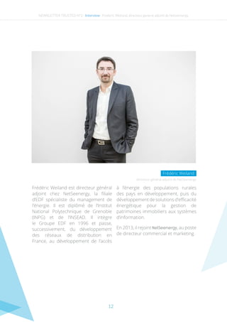 12
NEWSLETTER TRUSTED N°2 - Interview- Frederic Weiland, directeur general adjoint de Netseenergy
Frédéric Weiland est directeur général
adjoint chez NetSeenergy, la filiale
d’EDF spécialiste du management de
l’énergie. Il est diplômé de l’Institut
National Polytechnique de Grenoble
(INPG) et de l’INSEAD. Il intègre
le Groupe EDF en 1996 et passe,
successivement, du développement
des réseaux de distribution en
France, au développement de l’accès
à l’énergie des populations rurales
des pays en développement, puis du
développement de solutions d’efficacité
énergétique pour la gestion de
patrimoines immobiliers aux systèmes
d’information.
En 2013, il rejoint NetSeenergy, au poste
de directeur commercial et marketing.
directeur général adjoint de NetSeenergy
Frédéric Weiland
 