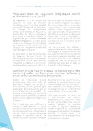 13
Comment mettez-vous en pratique ce discours dans votre
métier aujourd’hui : expliquez-nous comment NetSeenergy
est un acteur des Révolutions Énergétiques ?
L’action de NetSeenergy s’inscrit
complétement dans cette idée de
Révolutions Énergétiques au pluriel.
Nous sommes un acteur pionnier de la
digitalisation de l’énergie, c’est-à-dire un
acteur de la convergence des NTIC et de
l’énergie. Notre action au jour le jour c’est
d’aider nos clients à identifier, analyser et
pérenniser leurs potentielles économies
d’énergies.
Sur ce point, nous nous différencions
d’autres sociétés exerçant la même
activité par notre vision particulière de
la technologie, car nous ne la concevons
pas sans relation à l’humain. Nos energy
managers et ingénieurs agissent de
concert pour aider nos clients à changer
de comportement de consommation. La
pédagogie est essentielle pour un sujet
comme l’énergie, qui n’est pas toujours
très accessible au non expert. Nous les
accompagnons pour en comprendre les
enjeux. Cela fait partie de notre ADN.
Enfin nous sommes un acteur de
la transformation des services
énergétiques, nous avons aussi à cœur
de tester et développer des nouveaux
modèles d’affaires. La question
principale à laquelle NetSeenergy
cherche à répondre est « Comment tirer
au mieux parti des ressources énergétiques
disponibles à chaque instant  ?  »,
particulièrement via des énergies moins
silotées et mieux arbitrées.
Vous avez choisi les Révolutions Énergétiques comme
positionnement, pourquoi ?
En septembre 2012, les français ont
découvert la notion de transition
énergétique, notamment grâce au débat
national (DNTE) organisé par la ministre
de l’Écologie, du Développement
durable et de l’Énergie. Et début 2013,
Jeremy Rifkin, le célèbre prospectiviste
économique et scientifique américain, a
popularisé ce qu’il a appelé la Troisième
Révolution Industrielle, ou l’idée que la
convergence des nouvelles technologies
de l’information et de la production de
l’énergie allait radicalement transformer
notre paradigme industriel.
La conjonction de ces deux tendances
est également au cœur l’activité de
NetSeenergy:ladigitalisationdel’énergie.
De notre point de vue, cette révolution
industrielle prend plutôt la forme d’une
évolution, celle de la production d’énergie
vers davantage de décentralisation et
bien sûr celle d’une gestion plus globale
des réseaux grâce à Internet et ses objets
communicants connectés. Une évolution
toutefois, car dans l’énergie, nous faisons
face à des temps plus long que dans les
NTIC. Mais c’est avant tout une révolution
intellectuelle, qui doit accompagner ces
évolutions technologiques et entraîner
une modification des mentalités et des
comportements.
Les révolutions énergétiques
représentent la pluralité de ces évolutions
technologiques et comportementales. Elles
sont aussi, humblement, la pluralité des
solutions et des innovations possibles pour
nous mener à ces futurs. Les révolutions
énergétiques sont les chroniques de
l’ensemble des petits pas en passe de
devenir des petites révolutions.
NEWSLETTER TRUSTED N°2 - Interview- Frederic Weiland, directeur general adjoint de Netseenergy
 