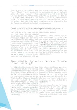 14
Ainsi, le blog et la newsletter que
nous éditons font pleinement
partie de notre démarche. C’est
une des manières de montrer notre
progression pour répondre à ces
enjeux. Ces publications permettent
de partager avec tous notre vision
des futurs énergétiques, présentant
des projets innovants, véritables pas
en avant accomplis par des individus,
organisations ou métropoles. Le blog
présente au quotidien un discours
positif et optimiste d’un monde qui
avance et contribue ainsi à la mise en
mouvement et au changement des
comportements.
Quels sont vos outils marketing notamment digitaux ?
Bien que liés à EDF, nous sommes
une PME. Nous sommes soucieux
de l’efficacité de nos actions et de
l’investissent requis. C’est donc assez
naturellement que NetSeenergy s’est
tournée vers les outils digitaux : ils nous
permettent de produire des contenus
plus riches, comme de la vidéo et de
bénéficier d’une large distribution
comparativement à notre niveau
d’investissement. Depuis 3 ans, nous
misons chaque année un peu plus
sur une stratégie résolument digitale,
parce que c’est simplement celle qui
nous convient le mieux.
Aujourd’hui, nous faisons évoluer
notre site internet pour coller à de
plus amples ambitions, parallèlement
à la mise en place d’un nouvel outil
CRM. Nous avons construit tout un
écosystèmepourfavoriserlagénération
de leads commerciaux en alimentant
de contenus ceux qui partagent nos
centres d’intérêt, notamment avec une
distribution précise assurée par nos
espaces sociaux.
Quels résultats attendez-vous de cette démarche
d’Inbound Marketing ?
Les différentes briques digitales, que
nous avons construites avec le temps,
s’assemblent désormais pour créer un
écosystème cohérent, harmonieux et
efficace. Le tout permet de mieux situer
notre action commerciale au sein de
Révolutions Énergétiques et d’accueillir
les plus intéressés dans notre
environnement digital. Les canaux sont
mieux intégrés, mieux reliés. Ils offrent
des opportunités complémentaires,
particulièrement à ceux qui sont séduits
par le travail accompli sur Révolutions
Énergétiques,quipourraientégalement
être intéressés par les solutions de
NetSeenergy.
Nous allons assurément augmenter
notre efficacité commerciale, à
travers une génération de leads plus
performante et mieux intégrées à notre
outil de CRM. Les CTA (Call-To-Action)
sur le site assureront un cheminement
plus clair pour le client potentiel vers
les solutions qui peuvent répondre à
ses besoins.
Ces outils digitaux favorisent la réussite
commerciale, via une plus grande
visibilité, un meilleur ciblage et bien
sûr des interactions très qualifiées
auprès de nos audiences cibles. C’est
finalement une démarche que nous
jugeons optimale.
NEWSLETTER TRUSTED N°2 - Interview- Frederic Weiland, directeur general adjoint de Netseenergy
 