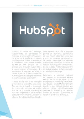 16
Hubspot, la société de Cambridge,
Massachusetts est enveloppée du
mythe de la Silicon Valley. L’imaginaire
de la startup à succès lancée depuis
un garage reste intacte. Brian Halligan
et Dharmesh Shah étaient étudiant
au MIT en 2006 lorsqu’ils ont su
anticiper une évolution cruciale liée à
la consommation d’information des
internautes. Il s’agissait, en d’autres
termes, d’assurer la transition entre le
marketing artisanal des professionnels
et l’avenir promis à l’automation.
« People do not want to be interrupted
by marketers or harassed by sales people.
They want to be helped », expliquent-
ils. L’heure des contenus de qualité
était venue (« content marketing »)
mais rien ne permettait de les rendre
particulièrementefficients.Larévolution
Inbound de Hubspot a été de résoudre
cette équation. D’un côté le dispositif
permet un marketing personnalisé
et non intrusif, répondant ainsi aux
attentes du nouveau consommateur.
De l’autre il développe une méthode
scientifique travaillant sur la mesure du
ROI d’un marketing basé sur le contenu.
On est en 2006, c’est l’entrée dans l’ère
de l’industrialisation de l’attention et le
vocable Inbound émerge.
Désormais, le pionnier Hubspot
est premier au classement Venture
Beat («  The VB Index report ») des
entreprises de marketing automation.
Leur devise « Create Marketing People
Loved » et leur méthode scellent une
alliance inédite inter-départements
(commercial, marketing et services
clients) en rendant quantifiable la
notion de préférence de marque.
NEWSLETTER TRUSTED N°2- Oeil de l’expert - Lead Generation grâce a l’Inbound Marketing
 