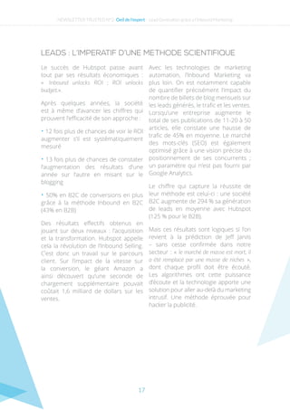 17
LEADS : L’IMPERATIF D’UNE METHODE SCIENTIFIQUE
Le succès de Hubspot passe avant
tout par ses résultats économiques  :
«  Inbound unlocks ROI ; ROI unlocks
budget.».
Après quelques années, la société
est à même d’avancer les chiffres qui
prouvent l’efficacité de son approche :
• 12 fois plus de chances de voir le ROI
augmenter s’il est systématiquement
mesuré
• 13 fois plus de chances de constater
l’augmentation des résultats d’une
année sur l’autre en misant sur le
blogging
• 50% en B2C de conversions en plus
grâce à la méthode Inbound en B2C
(43% en B2B)
Des résultats effectifs obtenus en
jouant sur deux niveaux : l’acquisition
et la transformation. Hubspot appelle
cela la révolution de l’Inbound Selling.
C’est donc un travail sur le parcours
client. Sur l’impact de la vitesse sur
la conversion, le géant Amazon a
ainsi découvert qu’une seconde de
chargement supplémentaire pouvait
coûtait 1,6 milliard de dollars sur les
ventes.
Avec les technologies de marketing
automation, l’Inbound Marketing va
plus loin. On est notamment capable
de quantifier précisément l’impact du
nombre de billets de blog mensuels sur
les leads générés, le trafic et les ventes.
Lorsqu’une entreprise augmente le
total de ses publications de 11-20 à 50
articles, elle constate une hausse de
trafic de 45% en moyenne. Le marché
des mots-clés (SEO) est également
optimisé grâce à une vision précise du
positionnement de ses concurrents ;
un paramètre qui n’est pas fourni par
Google Analytics.
Le chiffre qui capture la réussite de
leur méthode est celui-ci : une société
B2C augmente de 294 % sa génération
de leads en moyenne avec Hubspot
(125 % pour le B2B).
Mais ces résultats sont logiques si l’on
revient à la prédiction de Jeff Jarvis
– sans cesse confirmée dans notre
secteur : « le marché de masse est mort, il
a été remplacé par une masse de niches »,
dont chaque profil doit être écouté.
Les algorithmes ont cette puissance
d’écoute et la technologie apporte une
solution pour aller au-delà du marketing
intrusif. Une méthode éprouvée pour
hacker la publicité.
NEWSLETTER TRUSTED N°2- Oeil de l’expert - Lead Generation grâce a l’Inbound Marketing
 