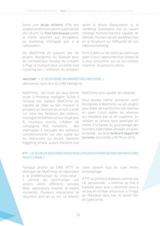 19
Selon une étude d’Oxford, 47% des
emplois américains seront automatisés
d’ici 20 ans. Le Think Tank Bruegel prédit
la même destinée aux européens.
Le marketing n’échappe pas à la
robotisation.
De MailChimp en passant par les
plugins Wordpress ou Azalead pour
les commerciaux mordus de Linkedin
à Plugr et Hubspot pour un solide lead
nurturing (ou « entretien du prospect
après la phase d’acquisition »), le
marketing automation est ce savant
mélange homme-machine capable de
délester l’humain de ses workflows tout
en le focalisant sur l’efficacité de son
Inbound marketing.
Point à date sur les outils qui vont vous
aider à vous rapprocher d’un visiteur et
à vous concentrer sur ce qui compte
vraiment : le parcours clients.
NEWSLETTER TRUSTED N°2 - Zoom- Plus de marketing automation pour plus d’interactions humaines
MailChimp, est l’outil qui vous donne
accès à l’emailing intelligent. Grâce à
l’analyse des cookies, MailChimp est
capable de cibler au bon moment le
prospect en fonction de ce qu’il a visité
sur votre site. Relances des visiteurs,
messages de bienvenue aux néophytes
& nouveaux inscrits, création de
campagnes RSS, invitations des
internautes à consulter des contenus
complémentaires sur des sujets qui
les intéressent ou encore real-time
triggering emails, autant d’actions que
MailChimp sera capable de robotiser.
Vous pouvez même connecter votre
Wordpress à Mailchimp via ses plugins
pour éviter de transformer vos relances
en spam. L’outil repère les adresses
qui n’existent pas et les supprime. En
utilisant ce service, vous participez en
même à la baisse du pourcentage des
courriers indésirables envoyés à travers
le monde - qui selon le récent rapport de
Symantec est tombé à 49,7% en 2015.
MAILCHIMP : « JE VEUX FAIRE DU MARKETING PAR EMAIL »
(Bienvenue dans l’ère du CRM Intelligent)
IFTT:«JEVEUXUNASSISTANTPERSONNELPOURAUTOMATISERMESWORKFLOWS
MULTI-CANAL »
Tactique proche du CRM, IFTTT se
distingue de MailChimp en répondant
à la problématique du cross-canal  :
il permet de synchroniser vos
actions entre différents services
Web, applications mobiles et objets
connectés. Plusieurs interactions se
résument ainsi en un clic. La relation
client devient tout de suite moins
chronophage.
IFTTT se promeut d’ailleurs comme une
I.A. personnelle : « Internet se met à
travailler pour vous ». Attention alors à
ne pas en tomber amoureux, à l’image
de Théodore dans Her, le récent film
de Spike Jonze.
 