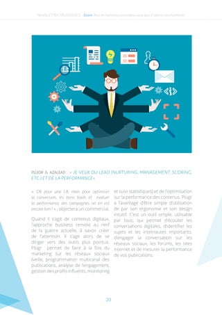 20
PLUGR & AZALEAD : « JE VEUX DU LEAD (NURTURING, MANAGEMENT, SCORING,
ETC.) ET DE LA PERFORMANCE»
« Ok pour une I.A. mais pour optimiser
la conversion, les bons leads et évaluer
la performance des campagnes on en est
encore loin ! » , objectera un commercial.
Quand il s’agit de contenus digitaux,
l’approche business renvoie au nerf
de la guerre actuelle, à savoir créer
de l’attention. Il s’agit alors de se
diriger vers des outils plus pointus.
Plugr permet de faire à la fois du
marketing sur les réseaux sociaux
(veille, programmation multicanal des
publications, analyse de l’engagement,
gestion des profils influents, monitoring
et suivi statistiques) et de l’optimisation
sur la performance des contenus. Plugr
a l’avantage d’être simple d’utilisation
de par son ergonomie et son design
intuitif. C’est un outil simple, utilisable
par tous, qui permet d’écouter les
conversations digitales, d’identifier les
sujets et les internautes importants,
d’engager la conversation sur les
réseaux sociaux, les forums, les sites
internet et de mesurer la performance
de vos publications.
NEWSLETTER TRUSTED N°2 - Zoom- Plus de marketing automation pour plus d’interactions humaines
 