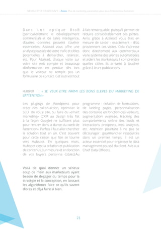 21
HUBSPOT : « JE VEUX ETRE PARMI LES BONS ELEVES DU MARKETING DE
L’ATTENTION »
D a n s u n e o p t i q u e B t o B
(particulièrement le développement
commercial) et de sales intelligence,
d’autres données peuvent s’avérer
essentielles. Azalead vous offre une
analyse poussée de votre trafic et cibles
potentielles à démarcher, relancer,
etc. Pour Azalead, chaque visite sur
votre site web compte et beaucoup
d’information est perdue dès lors
que le visiteur ne remplit pas un
formulaire de contact. Cet outil est tout
à fait remarquable, puisqu’il permet de
réduire considérablement ces pertes.
Ainsi, grâce à Azalead, vous êtes en
mesure de savoir - exactement - d’où
proviennent ces visites. Cela s’adresse
donc directement aux commerciaux
via le système des alertes automatisées
et aident les marketeurs à comprendre
quelles cibles ils arrivent à toucher
grâce à leurs publications.
Les plugings de Wordpress pour
créer des call-to-action, optimiser le
SEO de votre site, ou faire du «smart
marketing» (CRM au design très flat
à la façon Google) ne suffisent plus
pour rentrer dans la danse du «web de
l’attention». Parfois il faut aller chercher
la solution tout en un. C’est souvent
pour cette raison que l’on se tourne
vers Hubspot. En quelques mots,
Hubspot c’est la création et publication
de contenus, sur mesure et en fonction
de vos buyers personna (cibles).Au
programme : création de formulaires,
de landing pages, personnalisation
des contenus en fonction des visiteurs,
segmentation avancée, tracking des
comportements online des leads et
interactions prospects, web analytics,
etc. Attention pourtant à ne pas se
décourager : gourmand en ressources
dans un premier temps, il est un
acteur essentiel pour organiser le data
management poussé du client. Avis aux
Chief Data Officers.
Voilà de quoi donner un sérieux
coup de main aux marketeurs ayant
besoin de dégager du temps pour la
stratégie et la conception, en laissant
les algorithmes faire ce qu’ils savent
d’ores et déjà faire si bien.
NEWSLETTER TRUSTED N°2 - Zoom- Plus de marketing automation pour plus d’interactions humaines
 