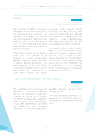 5
« Avec le numérique, nous sommes passés d’une bataille de l’audience à une bataille de
l’attention. »
Nous sommes en 2015, et Internet a
bouleversé la communication entre
les marques et leur audience. Les
nouvelles technologies ont octroyé
les pleins pouvoirs à l’internaute, qui
choisit au gré de ses envies ce qu’il
veut lire, voir et entendre. Dans cette
nouvelle donne, quelle place reste-t-il
pour les marques ?
L’Association Française de la Relation
Client (AFRC) s’est penchée sur la
question en réalisant un baromètre
de l’Effort Client en collaboration avec
le cabinet d’études gnresearch. Les
résultats confirment que pour 47% des
Français,Internetestlapremièresource
d’information des consommateurs
avant l’acte d’achat, loin devant
l’entourage (13%), le magasin (11%) et
le service client (8%). Mais la grande
variété de consommation des formats
publicitaires et la fragmentation des
audiences a rendu le dialogue plus
difficile à mettre en place avec une cible
toujours plus mouvante et exigeante.
Une récente étude a ainsi montré
qu’en 2015, plus de 61% des français
jugent les marques intrusives, contre
41% en 2010. A l’origine de cette
hausse : l’évolution du consommateur
lui-même. Tout l’exercice du marketing
repose donc sur l’art d’apparaître au
bon moment, au bon endroit, et de la
bonne manière, sous peine d’essuyer
la sanction de l’indifférence.
De ce constat a émergé une nouvelle
tendance : l’inbound marketing.
Derrière cet anglicisme se cache une
stratégie qui repose sur le pouvoir
narratif de la marque, et sa capacité à
créer une relation avec son audience.
En 2013, 58% des marketeurs européens
ont implémenté des stratégies
d’inbound, et 36% ont intégré leurs
objectifs «  inbound  » au sein d’une
stratégie globale.
L’inbound marketing ressemble à s’y
méprendre à un traité de séduction.
Décryptage en 4 étapes et raisons d’un
succès.
Spécialiste de l’histoire des médias et professeur d’histoire contemporaine à l’Université Paris 1
et à l’École Supérieure de Journalisme de Lille.
Ancien directeur marketing de Linkedin
Patrick Eveno
« Today it’s important to be present, be relevant and add value. »
Nick Besbeas
NEWSLETTER TRUSTED N°2 - Enquête - Inbound marketing : Seth Godin, Hubspot et vous
 