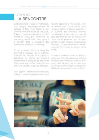 6
L’art de séduire repose sur l’attraction,
qui désigne étymologiquement la
capacité à faire venir l’autre à soi.
Comme toute entreprise de séduction,
l’inbound marketing cherche à susciter
intérêt et envie, par opposition au
marketing traditionnel, plus prompt
à s’inviter dans le quotidien des
internautes (outbound marketing).
Si par le passé l’esprit de conquête
dominait le paysage de la publicité,
basé sur la diffusion de « pop-up »,
bannières ou spams qui venaient
interrompre le parcours de lecture de
l’internaute, aujourd’hui nous sommes
dans une société saturée de messages.
Pour gagner l’attention de l’internaute,
l’inbound marketing propose donc une
nouvelle approche à l’entreprise : celle
de devenir son propre média. Mais
comment attirer la bonne audience  ?
En publiant des contenus uniques
qui répondent aux attentes de la
cible. Identifiables par les moteurs de
recherche et propices aux partages
sur les réseaux sociaux, ces contenus
dessinent un positionnement expert
qui hisse l’entreprise au-dessus de la
mêlée.
En 2014, le cabinet de conseil Mc Kinsey a
réalisé avec l’ANA (Association of National
Advertiser) une étude qui révèle les trois
grands défis identifiés par les directeurs
marketing : le contenu (81%), la complexité
(80%) et le consommateur connecté (74%).
ETAPE N°1 :
La rencontre
NEWSLETTER TRUSTED N°2 - Enquête - Inbound marketing : Seth Godin, Hubspot et vous
 