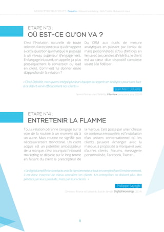 8
ETAPE N°3 :
ETAPE N°4 :
Où est-ce qu’on va ?
Entretenir la flamme
« Chez Deloitte, nous avons intégré plusieurs équipes ou experts en Analytics pour faire face
à ce défi et servir efficacement nos clients »
C’est l’évolution naturelle de toute
relation. Rares sont ceux qui échappent
à cette question qui marque le passage
à un niveau supérieur d’engagement.
En langage inbound, on appelle ça plus
prosaïquement la conversion du lead
en client. Comment lui donner envie
d’approfondir la relation ?
Du CRM aux outils de mesure
analytiques en passant par l’envoi de
mails personnalisés et/ou d’articles en
lien avec ses centres d’intérêts, le client
est au cœur d’un dispositif complexe
visant à le fidéliser.
Senior Partner chez Deloitte, Interview parue dans Viuz (2014)
Jean-Marc Liduena
Toute relation pérenne s’engage sur la
voie de la routine à un moment où à
un autre. Mais routine ne signifie pas
nécessairement monotonie. Un client
acquis est un potentiel ambassadeur
de la marque, c’est pourquoi l’inbound
marketing se déploie sur le long terme
en faisant du client le prescripteur de
la marque. Cela passe par une richesse
de contenus renouvelée, et l’installation
d’un univers conversationnel où les
clients peuvent échanger avec la
marque, à propos de la marque et avec
d’autres clients. Forums, messagerie
personnalisée, Facebook, Twitter…
«Ledigitalamplifielescontactsavecleconsommateurtoutencomplexifiantl’environnement,
il est donc essentiel de mieux connaître ses clients. Les entreprises ne doivent plus être
pilotées par leurs produits, mais par leurs clients. »
Directeur France et Europe du Sud de Janrain Digital Mornings (2014)
Philippe Sayegh
NEWSLETTER TRUSTED N°2 - Enquête - Inbound marketing : Seth Godin, Hubspot et vous
 