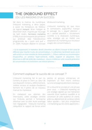 9
Né dans la matrice du numérique,
l’inbound marketing a deux papas,
à savoir les fondateurs de l’éditeur
de logiciel Hubspot: Brian Halligan et
Dharmesh Shah. Inspirés par l’ouvrage
de Seth Godin, Permission marketing
(1999), ils se sont emparés de sa théorie
qui prédisait déjà l’obsolescence
programmée du « push and pull ».
En 2009, Hubspot déploie le concept
d’inbound marketing.
L’inbound marketing tel que nous
le connaissons aujourd’hui marque
le passage du « payed attention »
au «  earned attention ». Etroitement
corrélée à la révolution numérique,
cette stratégie est en réalité une
adaptation du marketing aux nouveaux
usages des consommateurs.
Co-fondateur d’Ysance, tribune parue dans CIO (2015)
« Là où auparavant, le marketeur devait concentrer ses efforts à trouver le bon canal de
diffusion pour toucher le plus de consommateurs, il a désormais facilement accès via le
web social à un vivier mondial de clients potentiels. […] Il faut s’adresser au consommateur
d’aujourd’hui, un acheteur hyper-connecté, mobile, exigeant et ubiquitaire. C’est
désormais le défi (de taille) des marketeurs : réussir à intéresser cette nouvelle génération
de consommateurs et à entretenir une relation pérenne. »
Romain Chaumais
Comment expliquer le succès de ce concept ?
L’inbound marketing fait le pari du
contenu et place le client au cœur de
son dispositif. Contenu, référencement,
médias sociaux et analyse d’audience
forment les 4 piliers de ce nouveau
manuel du marketeur.
En s’adaptant aux attentes des
internautes, cette stratégie centrée
sur l’individu permet à l’entreprise
d’évoluer avec sa cible. Autre avantage
non négligeable : l’inbound marketing
rééquilibre le rapport de forces entre
petites et grosses entreprises en
exploitant un filon moins onéreux
qu’unecampagnepublicitaireclassique.
On a résumé le concept en une phrase
pour vous : « L’inbound marketing est
une stratégie digitale qui vise l’attraction
naturelle d’une audience qualifiée et la
conversion de cette audience en clients,
grâce au déploiement de contenus à forte
valeur ajoutée ». Soit plus simplement
« le marketing que les clients apprécient ».
THE (IN)BOUND EFFECT
(OU LES RAISONS D’UN SUCCÈS)
NEWSLETTER TRUSTED N°2 - Enquête - Inbound marketing : Seth Godin, Hubspot et vous
 