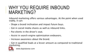 WHY YOU REQUIRE INBOUND
MARKETING?
Inbound marketing offers various advantages. At the point when used
viably, it can:
• S...