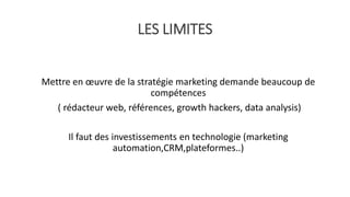 LES LIMITES
Mettre en œuvre de la stratégie marketing demande beaucoup de
compétences
( rédacteur web, références, growth hackers, data analysis)
Il faut des investissements en technologie (marketing
automation,CRM,plateformes..)
 