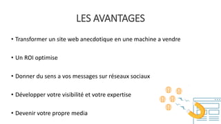 LES AVANTAGES
• Transformer un site web anecdotique en une machine a vendre
• Un ROI optimise
• Donner du sens a vos messages sur réseaux sociaux
• Développer votre visibilité et votre expertise
• Devenir votre propre media
 