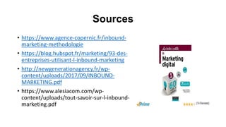 Sources
• https://www.agence-copernic.fr/inbound-
marketing-methodologie
• https://blog.hubspot.fr/marketing/93-des-
entreprises-utilisant-l-inbound-marketing
• http://newgenerationagency.fr/wp-
content/uploads/2017/09/INBOUND-
MARKETING.pdf
• https://www.alesiacom.com/wp-
content/uploads/tout-savoir-sur-l-inbound-
marketing.pdf
 