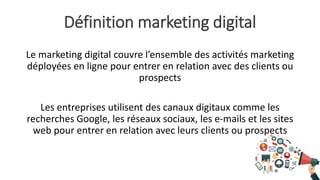 Définition marketing digital
Le marketing digital couvre l’ensemble des activités marketing
déployées en ligne pour entrer en relation avec des clients ou
prospects
Les entreprises utilisent des canaux digitaux comme les
recherches Google, les réseaux sociaux, les e-mails et les sites
web pour entrer en relation avec leurs clients ou prospects
 