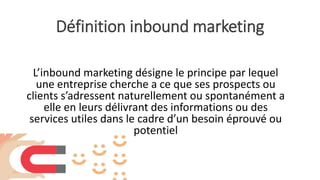 Définition inbound marketing
L’inbound marketing désigne le principe par lequel
une entreprise cherche a ce que ses prospects ou
clients s’adressent naturellement ou spontanément a
elle en leurs délivrant des informations ou des
services utiles dans le cadre d’un besoin éprouvé ou
potentiel
 