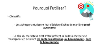 Pourquoi l’utiliser?
• Objectifs:
- Les acheteurs murissent leur décision d’achat de manière quasi
autonome
- Le rôle du marketeur c’est d'être présent la ou les acheteurs se
renseignent en délivrant les contenus attendus, au bon moment , dans
le bon contexte
 