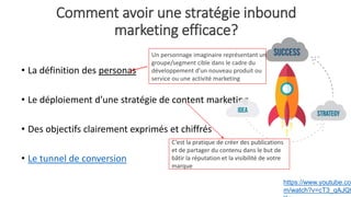 Comment avoir une stratégie inbound
marketing efficace?
• La définition des personas
• Le déploiement d’une stratégie de content marketing
• Des objectifs clairement exprimés et chiffrés
• Le tunnel de conversion
Un personnage imaginaire représentant un
groupe/segment cible dans le cadre du
développement d’un nouveau produit ou
service ou une activité marketing
https://www.youtube.co
m/watch?v=cT3_qAJQt
C’est la pratique de créer des publications
et de partager du contenu dans le but de
bâtir la réputation et la visibilité de votre
marque
 