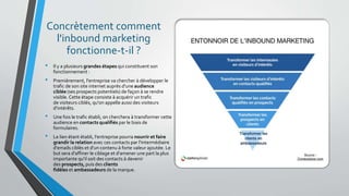 Concrètement comment
l'inbound marketing
fonctionne-t-il ?
• Il y a plusieurs grandes étapes qui constituent son
fonctionnement :
• Premièrement, l'entreprise va chercher à développer le
trafic de son site internet auprès d'une audience
ciblée (ses prospects potentiels) de façon à se rendre
visible. Cette étape consiste à acquérir un trafic
de visiteurs ciblés, qu'on appelle aussi des visiteurs
d'intérêts.
• Une fois le trafic établi, on cherchera à transformer cette
audience en contacts qualifiés par le biais de
formulaires.
• Le lien étant établi, l'entreprise pourra nourrir et faire
grandir la relation avec ces contacts par l'intermédiaire
d'emails ciblés et d'un contenu à forte valeur ajoutée. Le
but sera d'affiner le ciblage et d'amener une part la plus
importante qu'il soit des contacts à devenir
des prospects, puis des clients
fidèles et ambassadeurs de la marque.
 