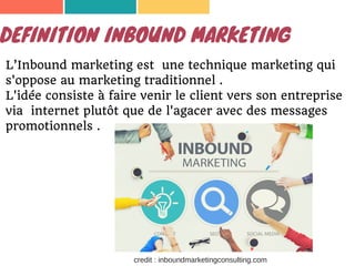 DEFINITION INBOUND MARKETING
L’Inbound marketing est une technique marketing qui
s'oppose au marketing traditionnel .
L'idée consiste à faire venir le client vers son entreprise
via internet plutôt que de l'agacer avec des messages
promotionnels .
credit : inboundmarketingconsulting.com
 