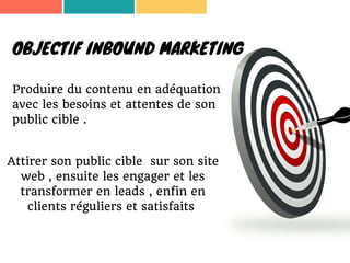 OBJECTIF INBOUND MARKETING
Produire du contenu en adéquation
avec les besoins et attentes de son
public cible .
Attirer son public cible sur son site
web , ensuite les engager et les
transformer en leads , enfin en
clients réguliers et satisfaits
 