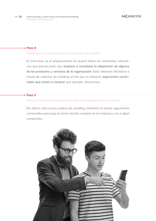 — 10
Paso 4
Lograr que un usuario entre en un proceso de compra
En esta fase, se le proporcionará al usuario todos los contenidos educati-
vos que precisa para que empiece a considerar la adquisición de algunos
de los productos y servicios de la organización. Éstos deberán difundirse a
través de cadenas de emailing, en las que se ofrezcan argumentos comer-
ciales que inciten a comprar, por ejemplo, descuentos.
Paso 5
Poner en marcha una cadena de lead nurturing para cerrar la venta
Por último, esta nueva cadena de emailing consistiría en lanzar argumentos
comerciales para que el cliente decida comprar en la empresa y no a algún
competidor.
Lead nurturing y Lead scoring en el Inbound Marketing
El enfoque de InboundCycle
 