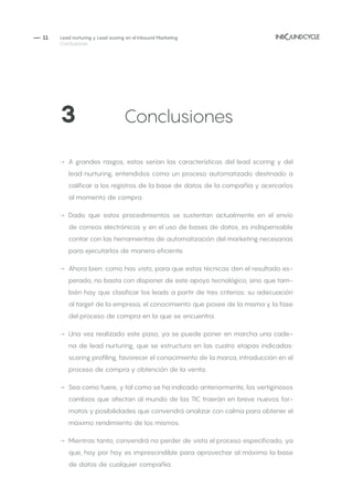 — 11
→→ A grandes rasgos, estas serían las características del lead scoring y del
lead nurturing, entendidos como un proceso automatizado destinado a
calificar a los registros de la base de datos de la compañía y acercarlos
al momento de compra.
→→ Dado que estos procedimientos se sustentan actualmente en el envío
de correos electrónicos y en el uso de bases de datos, es indispensable
contar con las herramientas de automatización del marketing necesarias
para ejecutarlos de manera eficiente.
→→ Ahora bien: como has visto, para que estas técnicas den el resultado es-
perado, no basta con disponer de este apoyo tecnológico, sino que tam-
bién hay que clasificar los leads a partir de tres criterios: su adecuación
al target de la empresa, el conocimiento que posee de la misma y la fase
del proceso de compra en la que se encuentra.
→→ Una vez realizado este paso, ya se puede poner en marcha una cade-
na de lead nurturing, que se estructura en las cuatro etapas indicadas:
scoring profiling, favorecer el conocimiento de la marca, introducción en el
proceso de compra y obtención de la venta.
→→ Sea como fuere, y tal como se ha indicado anteriormente, los vertiginosos
cambios que afectan al mundo de las TIC traerán en breve nuevos for-
matos y posibilidades que convendrá analizar con calma para obtener el
máximo rendimiento de los mismos.
→→ Mientras tanto, convendrá no perder de vista el proceso especificado, ya
que, hoy por hoy es imprescindible para aprovechar al máximo la base
de datos de cualquier compañía.
3		 	 Conclusiones
Lead nurturing y Lead scoring en el Inbound Marketing
Conclusiones
 