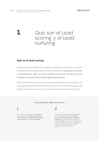 — 4
1 2
Sirve al departamento marketing de
la empresa para definir qué acción
de comunicación debería lanzar para
cada usuario y en qué momento.
Por lo que respecta al departamento
de ventas, le permite ver cuáles
son los primeros leads que debería
trabajar. Se gestionarán, en primer
lugar, aquellos que son más próximos
a los buyer persona, y que reflejan
que los usuarios poseen mucho
engagament con la marca.
Qué es el lead scoring
El lead scoring (o calificación de registros o leads) es una técnica de auto-
matización del marketing que consiste en realizar una evaluación numérica
y automática de cada uno de los usuarios de la base de datos de una
empresa en función de los criterios fijados previamente.
Este concepto tiene que ver con el grado de proximidad de un registro con
el buyer persona de la empresa (cliente ideal), el momento del proceso de
compra en el que se encuentra y el conocimiento que tiene de la marca.
Lead nurturing y Lead scoring en el Inbound Marketing
Qué son el Lead scoring y el Lead nurturing
1		 	 Qué son el Lead 	
			 scoring y el Lead
			nurturing
Sus principales aplicaciones son
 