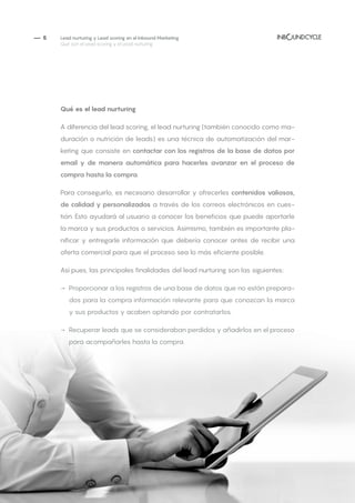 — 5 Lead nurturing y Lead scoring en el Inbound Marketing
Qué son el Lead scoring y el Lead nurturing
Qué es el lead nurturing
A diferencia del lead scoring, el lead nurturing (también conocido como ma-
duración o nutrición de leads) es una técnica de automatización del mar-
keting que consiste en contactar con los registros de la base de datos por
email y de manera automática para hacerles avanzar en el proceso de
compra hasta la compra.
Para conseguirlo, es necesario desarrollar y ofrecerles contenidos valiosos,
de calidad y personalizados a través de los correos electrónicos en cues-
tión. Esto ayudará al usuario a conocer los beneficios que puede aportarle
la marca y sus productos o servicios. Asimismo, también es importante pla-
nificar y entregarle información que debería conocer antes de recibir una
oferta comercial para que el proceso sea lo más eficiente posible.
Así pues, las principales finalidades del lead nurturing son las siguientes:
→→ Proporcionar a los registros de una base de datos que no están prepara-
dos para la compra información relevante para que conozcan la marca
y sus productos y acaben optando por contratarlos.
→→ Recuperar leads que se consideraban perdidos y añadirlos en el proceso
para acompañarles hasta la compra.
 