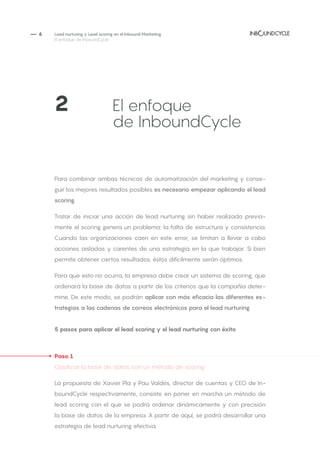 — 6
Para combinar ambas técnicas de automatización del marketing y conse-
guir los mejores resultados posibles es necesario empezar aplicando el lead
scoring.
Tratar de iniciar una acción de lead nurturing sin haber realizado previa-
mente el scoring genera un problema: la falta de estructura y consistencia.
Cuando las organizaciones caen en este error, se limitan a llevar a cabo
acciones aisladas y carentes de una estrategia en la que trabajar. Si bien
permite obtener ciertos resultados, éstos difícilmente serán óptimos.
Para que esto no ocurra, la empresa debe crear un sistema de scoring, que
ordenará la base de datos a partir de los criterios que la compañía deter-
mine. De este modo, se podrán aplicar con más eficacia las diferentes es-
trategias a las cadenas de correos electrónicos para el lead nurturing.
5 pasos para aplicar el lead scoring y el lead nurturing con éxito
Paso 1
Clasificar la base de datos con un método de scoring
La propuesta de Xavier Pla y Pau Valdés, director de cuentas y CEO de In-
boundCycle respectivamente, consiste en poner en marcha un método de
lead scoring con el que se podrá ordenar dinámicamente y con precisión
la base de datos de la empresa. A partir de aquí, se podrá desarrollar una
estrategia de lead nurturing efectiva.
Lead nurturing y Lead scoring en el Inbound Marketing
El enfoque de InboundCycle
2		 	 El enfoque
			de InboundCycle
 